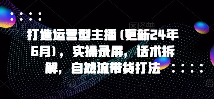 打造运营型主播(更新24年10月)，实操录屏，话术拆解，自然流带货打法网赚终点站_网创项目分享_轻创业交流圈子网赚终点站