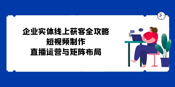 企业实体线上获客全攻略：短视频制作、直播运营与矩阵布局网赚终点站_网创项目分享_轻创业交流圈子网赚终点站